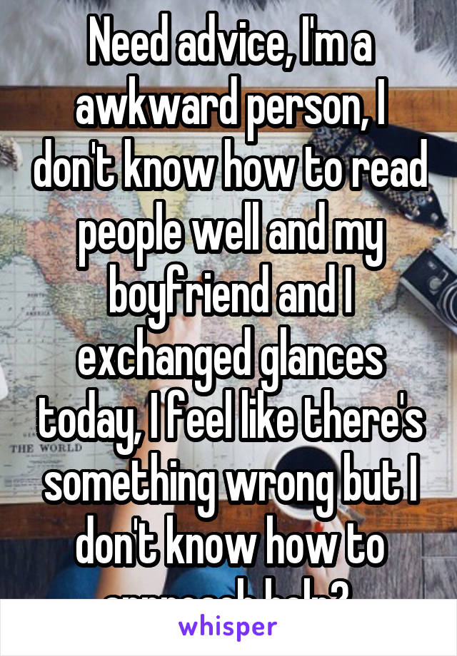 Need advice, I'm a awkward person, I don't know how to read people well and my boyfriend and I exchanged glances today, I feel like there's something wrong but I don't know how to approach help? 