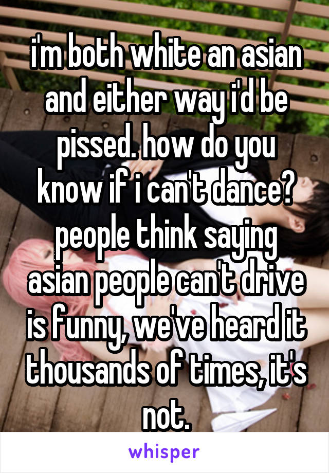 i'm both white an asian and either way i'd be pissed. how do you know if i can't dance? people think saying asian people can't drive is funny, we've heard it thousands of times, it's not.