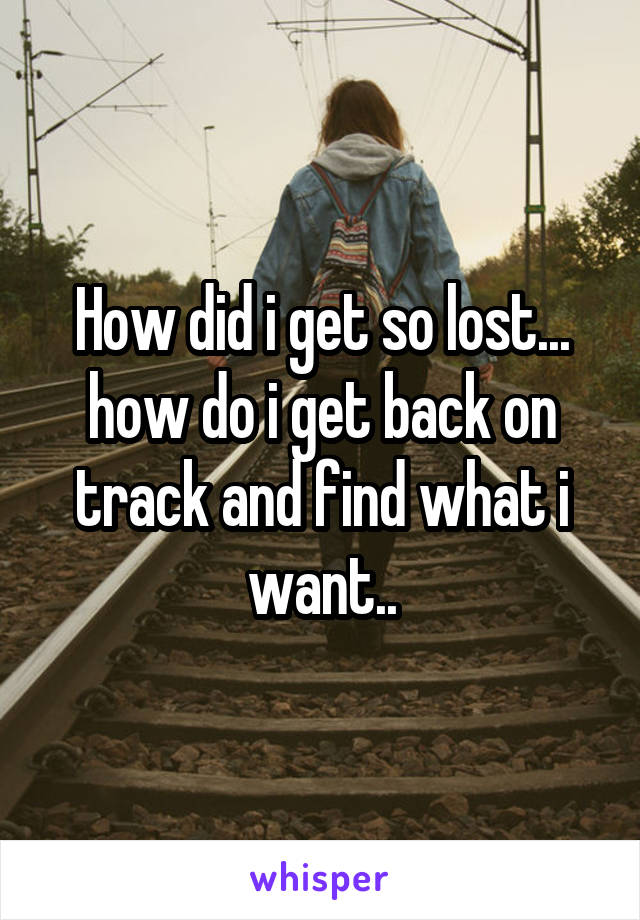 How did i get so lost... how do i get back on track and find what i want..