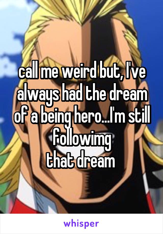 call me weird but, I've always had the dream of a being hero...I'm still followimg
that dream 