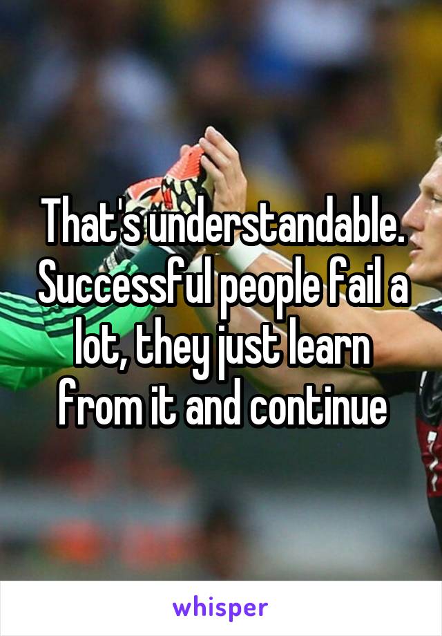 That's understandable. Successful people fail a lot, they just learn from it and continue