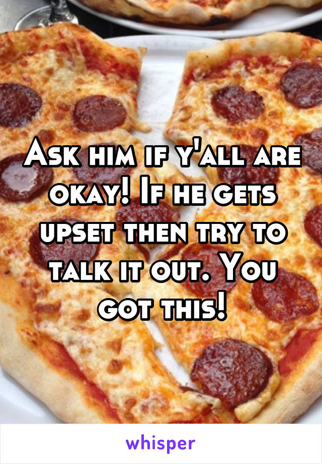 Ask him if y'all are okay! If he gets upset then try to talk it out. You got this!