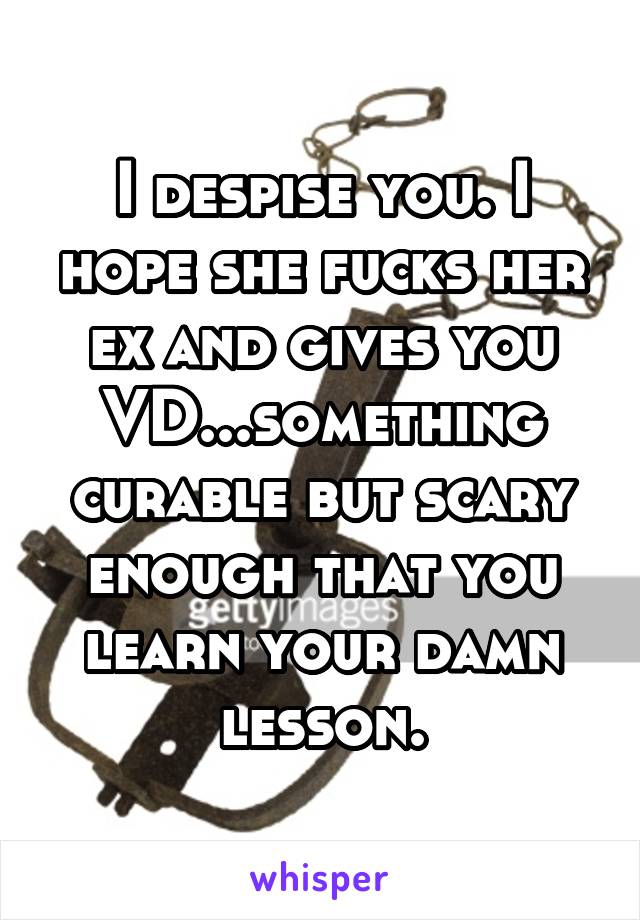 I despise you. I hope she fucks her ex and gives you VD...something curable but scary enough that you learn your damn lesson.