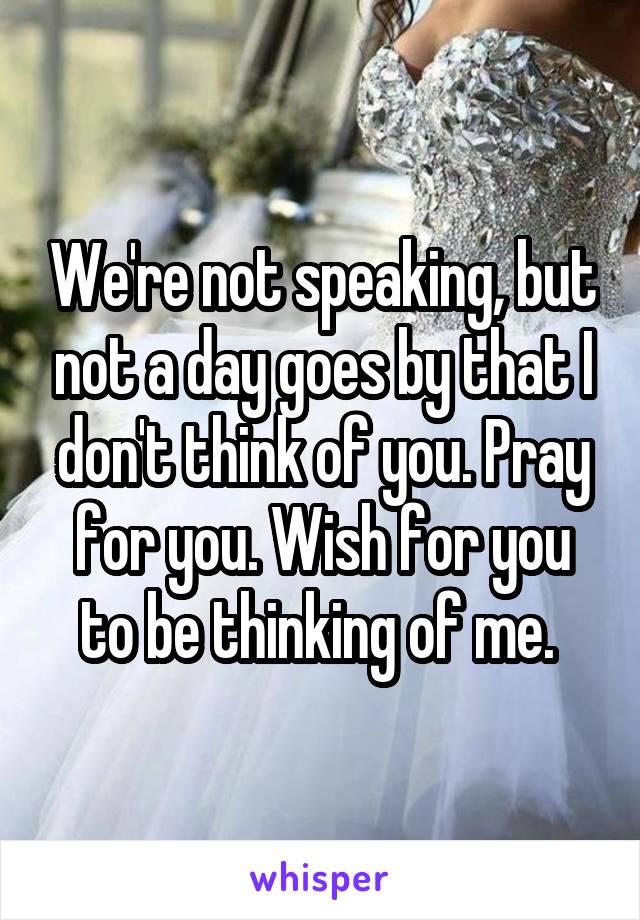 We're not speaking, but not a day goes by that I don't think of you. Pray for you. Wish for you to be thinking of me. 