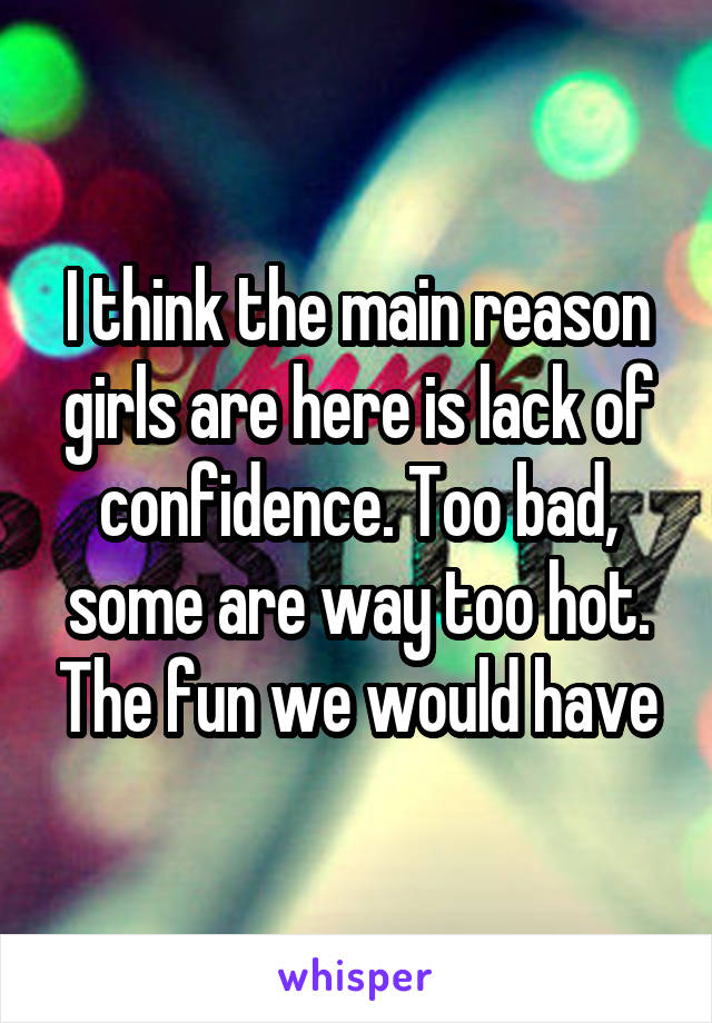 I think the main reason girls are here is lack of confidence. Too bad, some are way too hot. The fun we would have