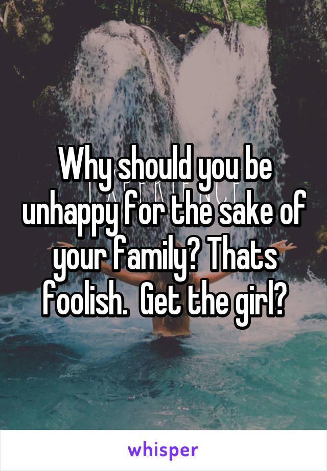 Why should you be unhappy for the sake of your family? Thats foolish.  Get the girl😀