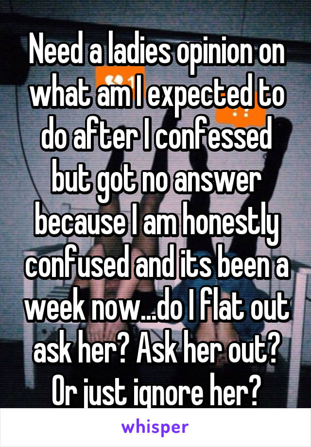 Need a ladies opinion on what am I expected to do after I confessed but got no answer because I am honestly confused and its been a week now...do I flat out ask her? Ask her out? Or just ignore her?