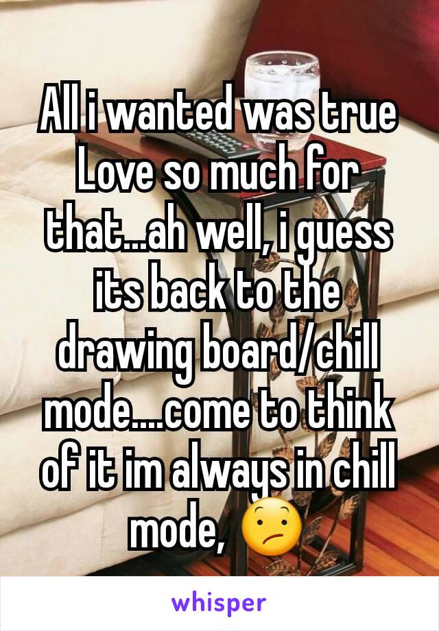 All i wanted was true Love so much for that...ah well, i guess its back to the drawing board/chill mode....come to think of it im always in chill mode, 😕