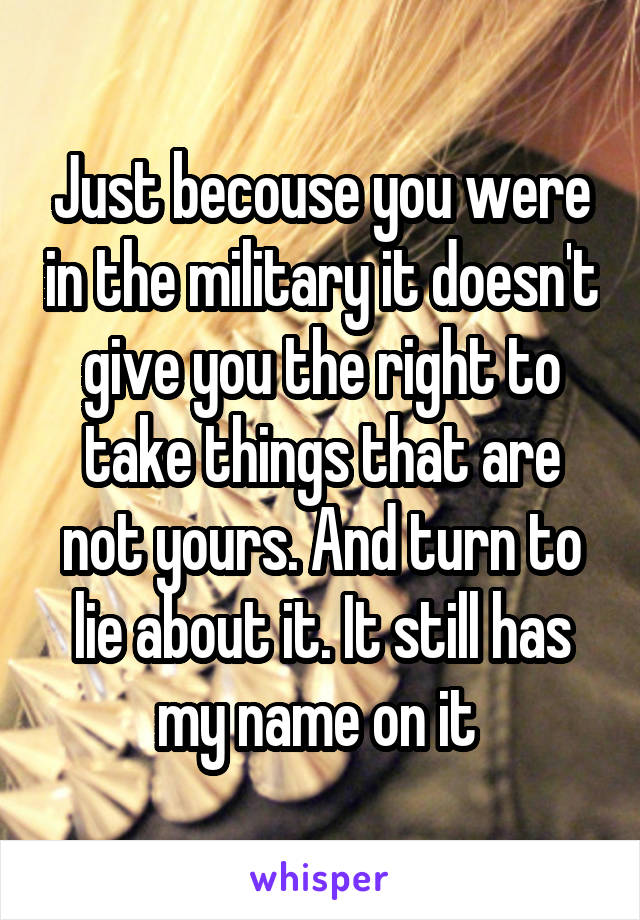 Just becouse you were in the military it doesn't give you the right to take things that are not yours. And turn to lie about it. It still has my name on it 