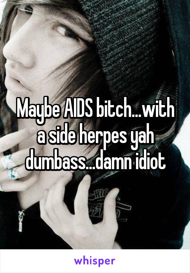 Maybe AIDS bitch...with a side herpes yah dumbass...damn idiot