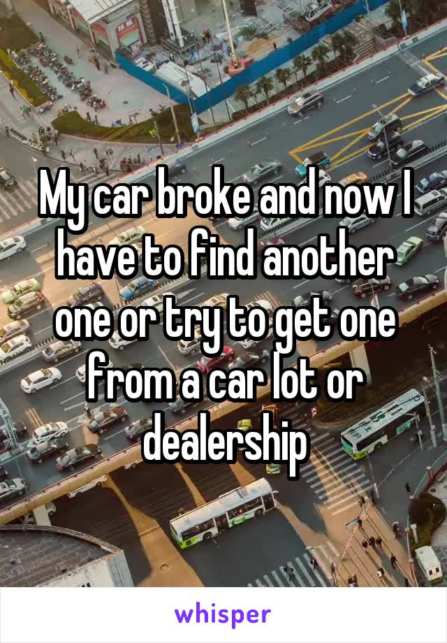 My car broke and now I have to find another one or try to get one from a car lot or dealership