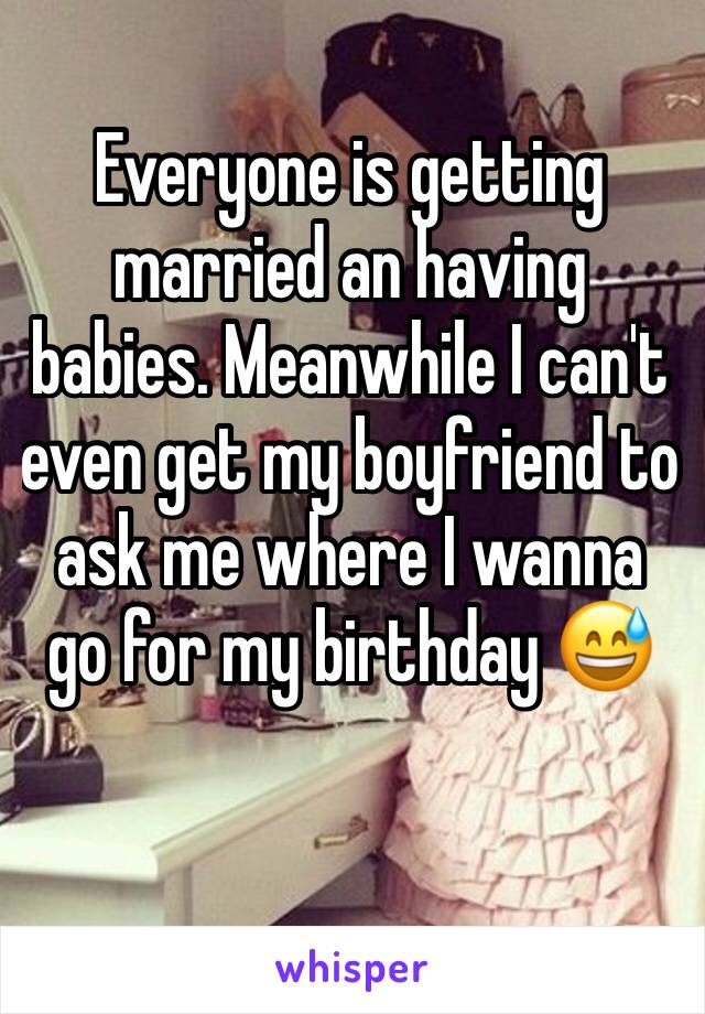 Everyone is getting married an having babies. Meanwhile I can't even get my boyfriend to ask me where I wanna go for my birthday 😅