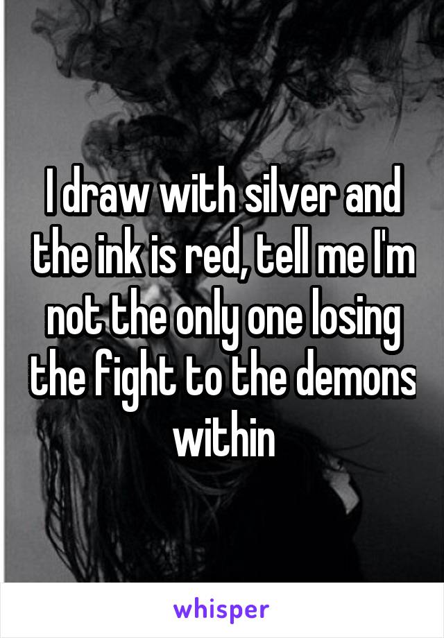 I draw with silver and the ink is red, tell me I'm not the only one losing the fight to the demons within