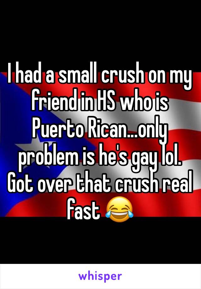 I had a small crush on my friend in HS who is Puerto Rican...only problem is he's gay lol. Got over that crush real fast 😂