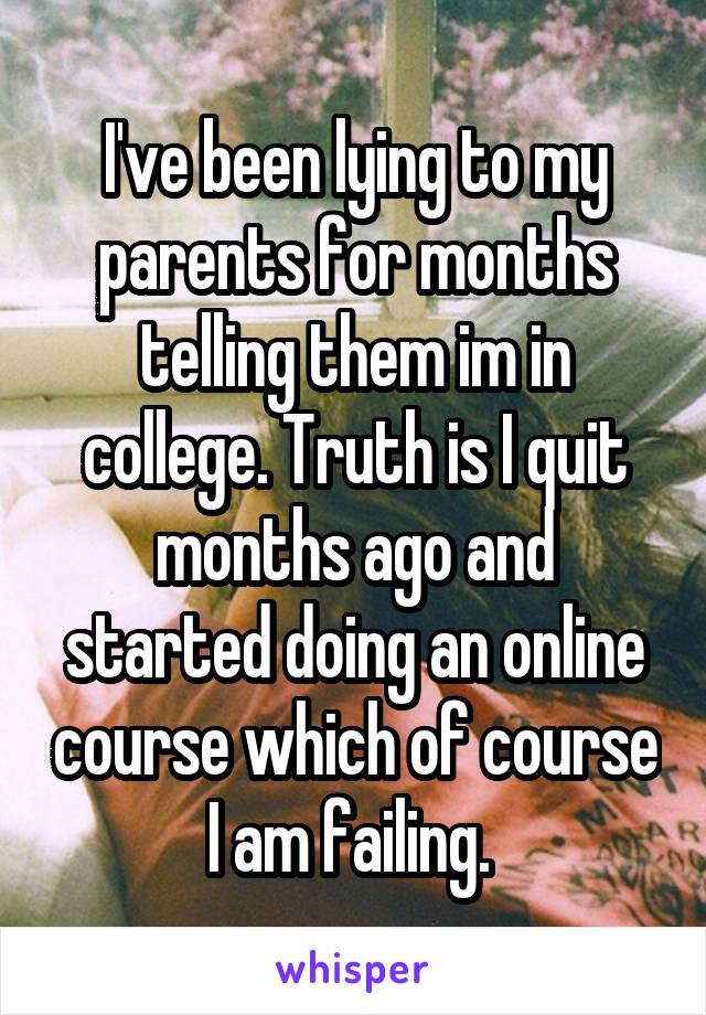 I've been lying to my parents for months telling them im in college. Truth is I quit months ago and started doing an online course which of course I am failing. 