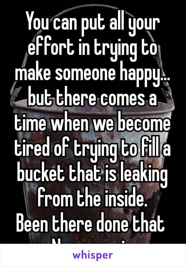 You can put all your effort in trying to make someone happy… but there comes a time when we become tired of trying to fill a bucket that is leaking from the inside.
Been there done that 
Never again