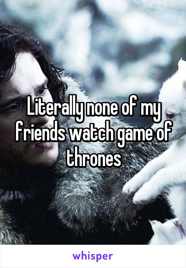 Literally none of my friends watch game of thrones