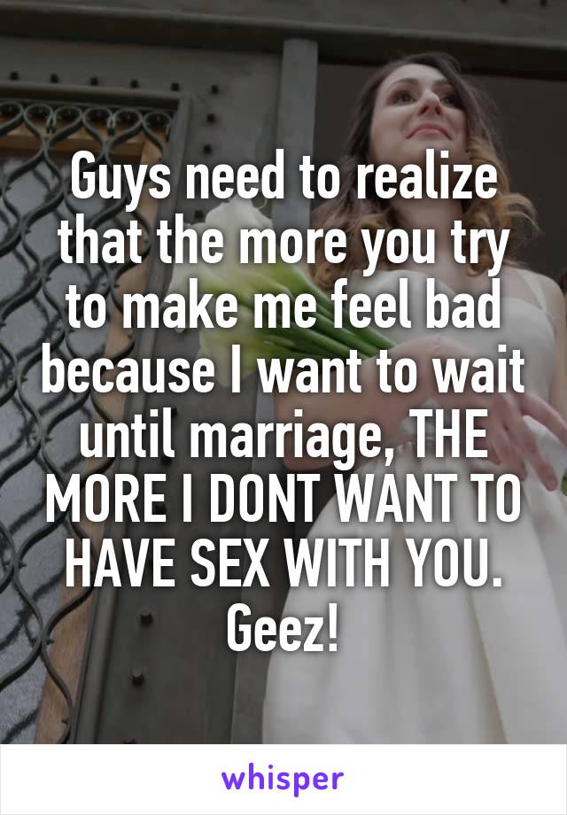 Guys need to realize that the more you try to make me feel bad because I want to wait until marriage, THE MORE I DONT WANT TO HAVE SEX WITH YOU. Geez!