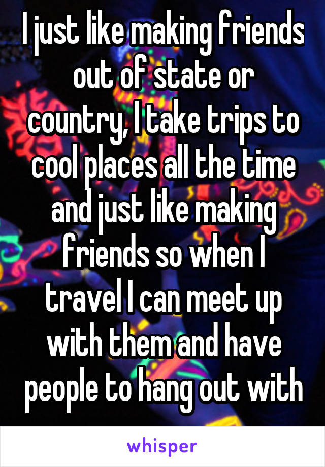 I just like making friends out of state or country, I take trips to cool places all the time and just like making friends so when I travel I can meet up with them and have people to hang out with 