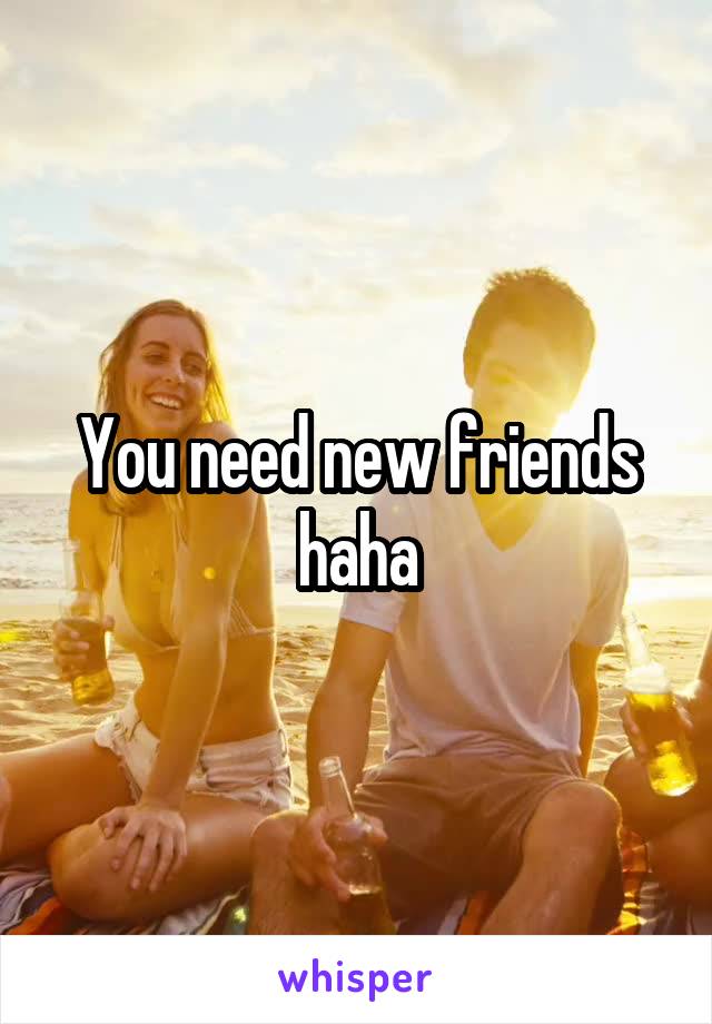 You need new friends haha