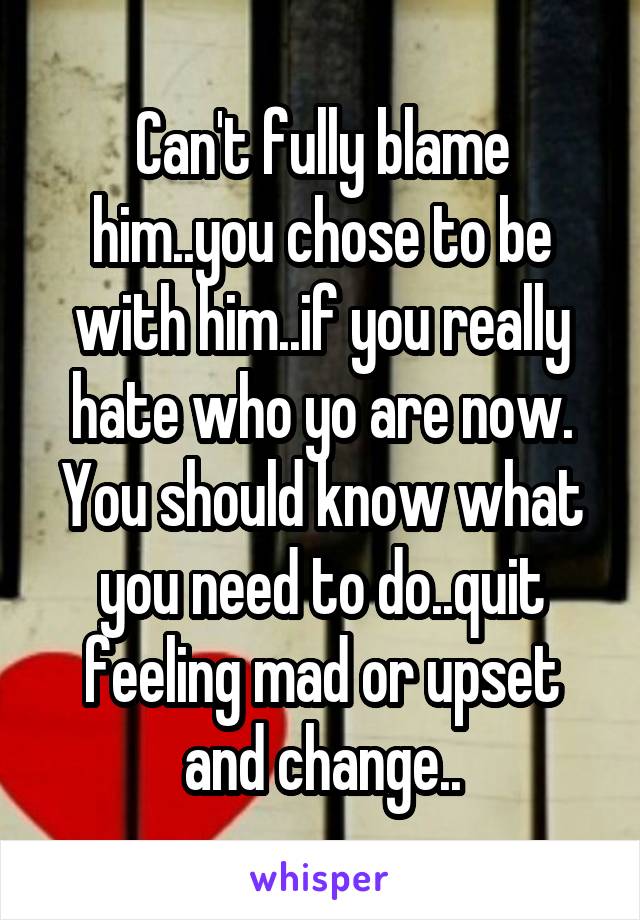 Can't fully blame him..you chose to be with him..if you really hate who yo are now. You should know what you need to do..quit feeling mad or upset and change..