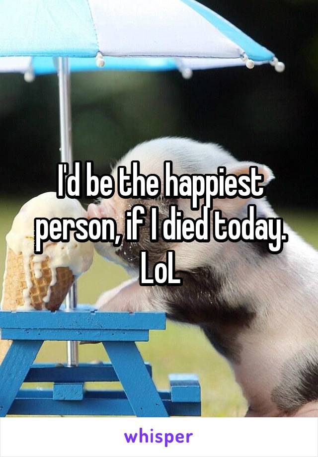 I'd be the happiest person, if I died today. LoL