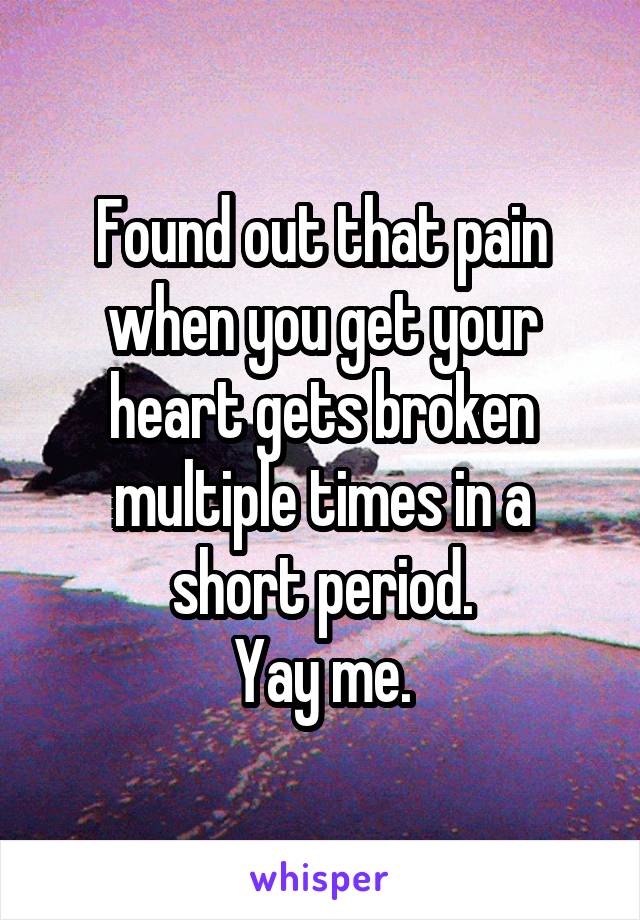 Found out that pain when you get your heart gets broken multiple times in a short period.
Yay me.