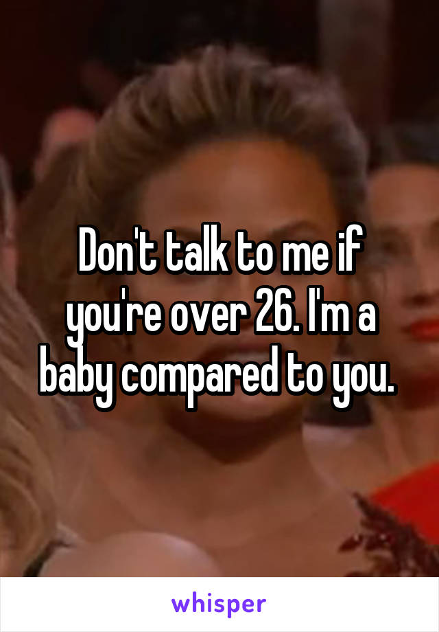 Don't talk to me if you're over 26. I'm a baby compared to you. 