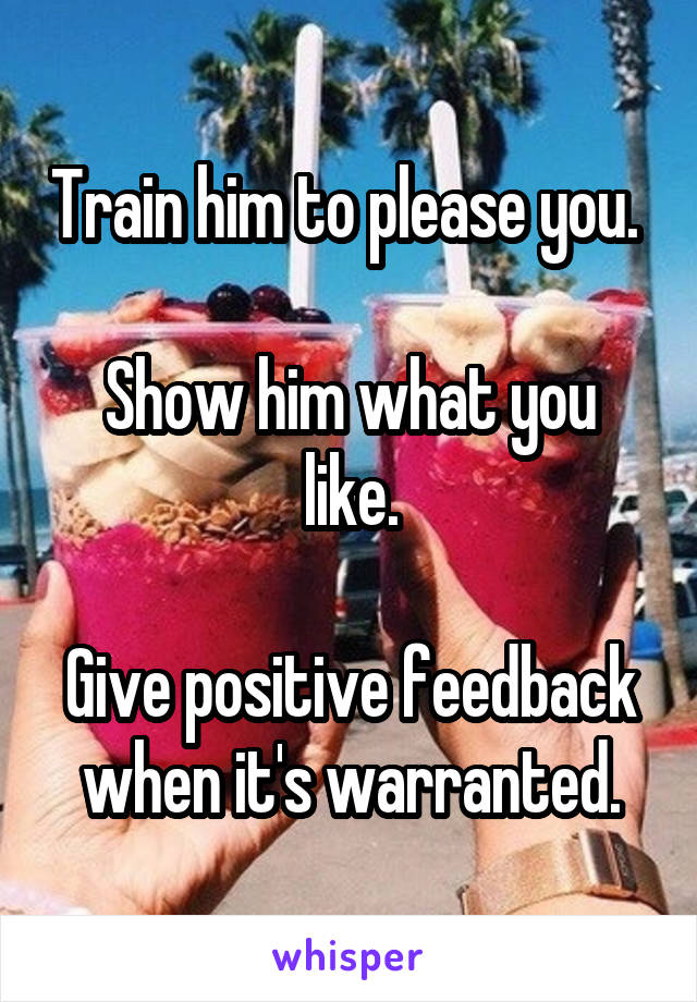 Train him to please you. 

Show him what you like.

Give positive feedback when it's warranted.