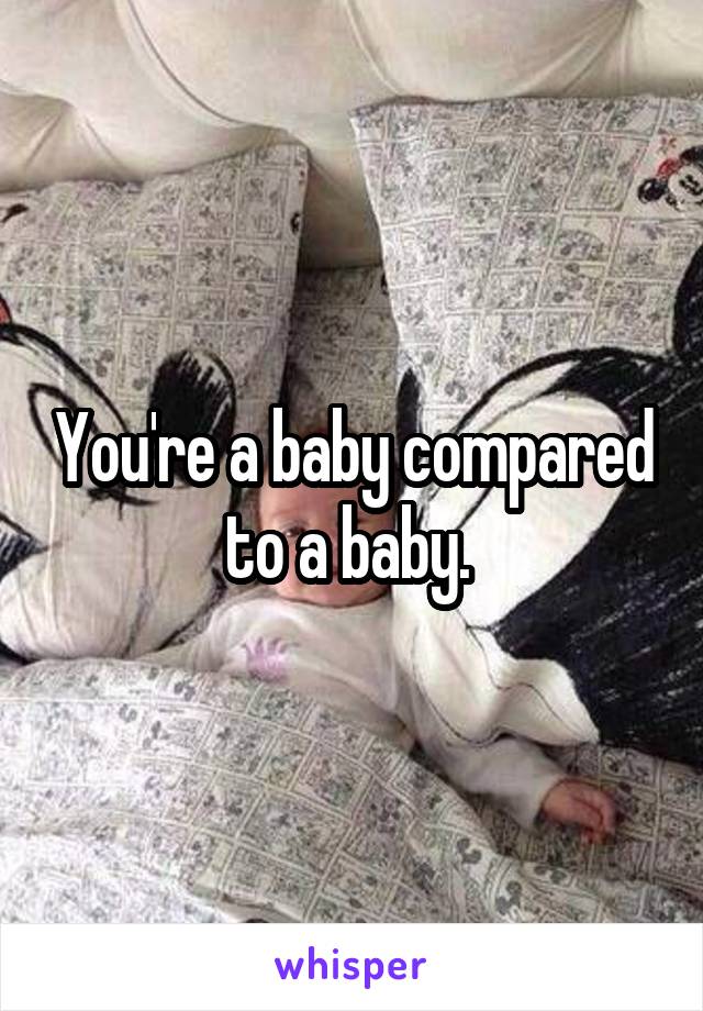 You're a baby compared to a baby. 