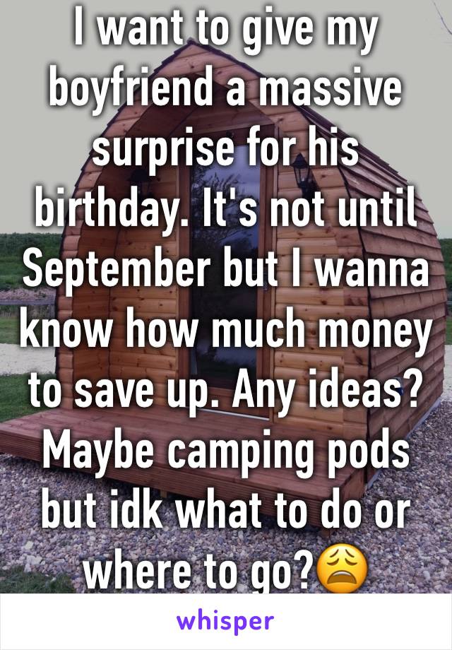 I want to give my boyfriend a massive surprise for his birthday. It's not until September but I wanna know how much money to save up. Any ideas? Maybe camping pods but idk what to do or where to go?😩