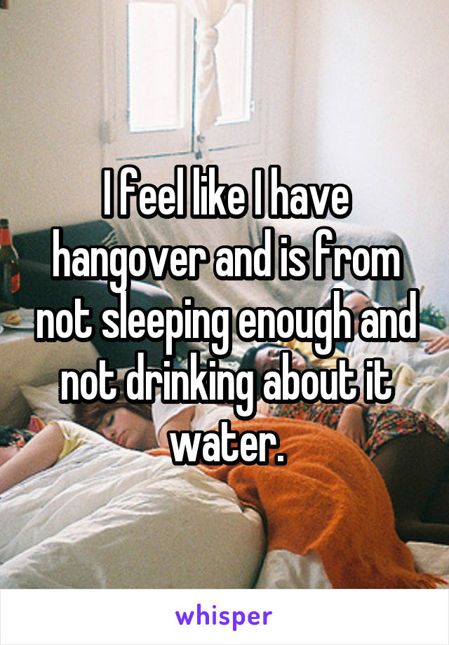 I feel like I have hangover and is from not sleeping enough and not drinking about it water.