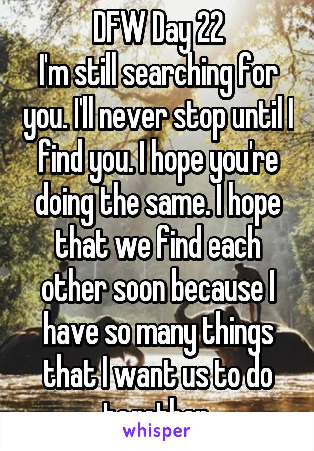 DFW Day 22
I'm still searching for you. I'll never stop until I find you. I hope you're doing the same. I hope that we find each other soon because I have so many things that I want us to do together.