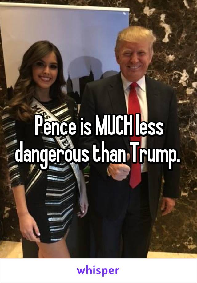 Pence is MUCH less dangerous than Trump. 