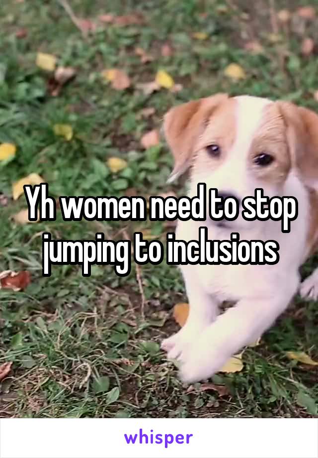 Yh women need to stop jumping to inclusions