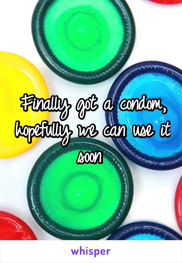 Finally got a condom, hopefully we can use it soon 