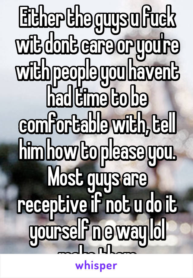 Either the guys u fuck wit dont care or you're with people you havent had time to be comfortable with, tell him how to please you. Most guys are receptive if not u do it yourself n e way lol make them