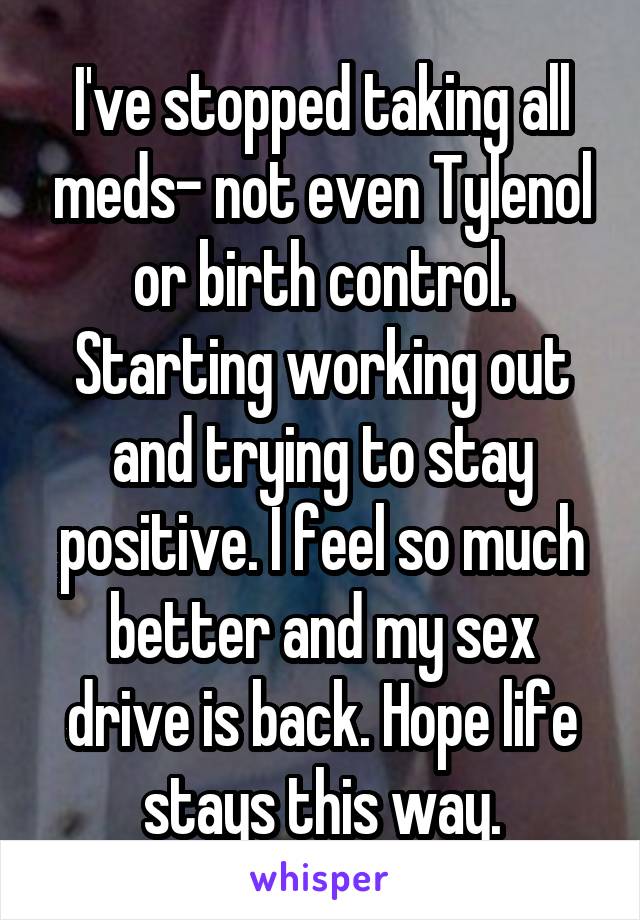 I've stopped taking all meds- not even Tylenol or birth control. Starting working out and trying to stay positive. I feel so much better and my sex drive is back. Hope life stays this way.