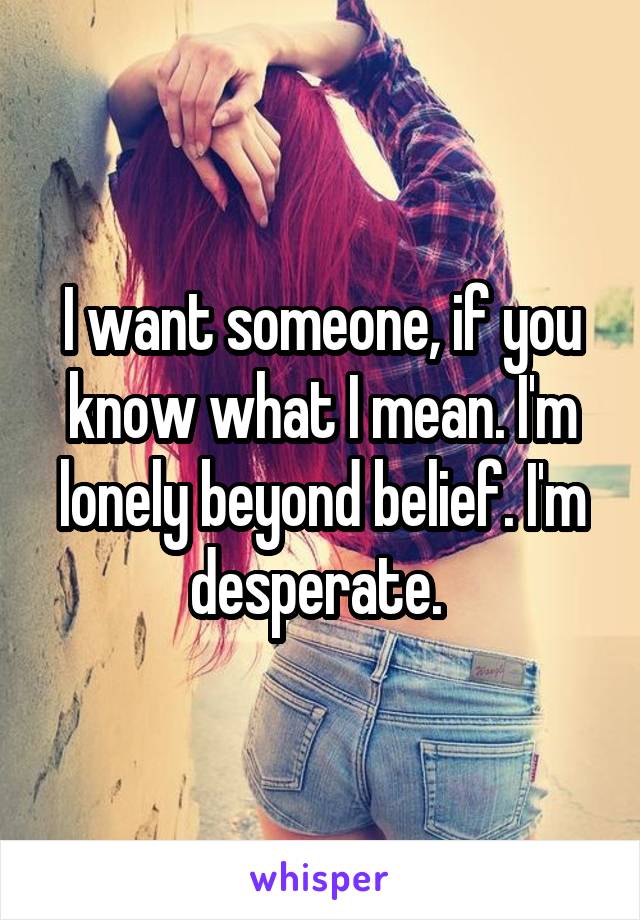 I want someone, if you know what I mean. I'm lonely beyond belief. I'm desperate. 