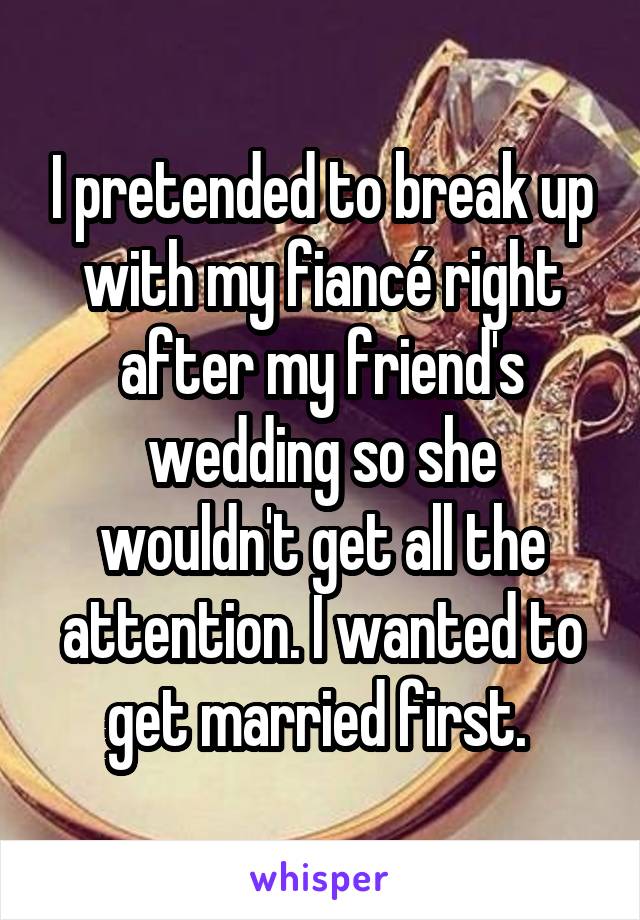 I pretended to break up with my fiancé right after my friend's wedding so she wouldn't get all the attention. I wanted to get married first. 