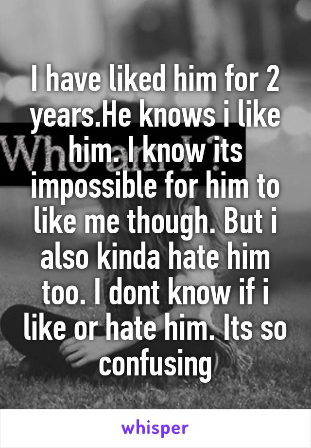 I have liked him for 2 years.He knows i like him. I know its impossible for him to like me though. But i also kinda hate him too. I dont know if i like or hate him. Its so confusing