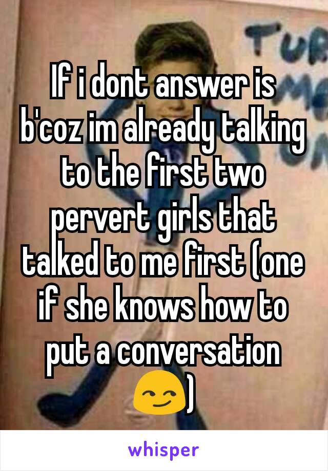 If i dont answer is b'coz im already talking to the first two pervert girls that talked to me first (one if she knows how to put a conversation 😏)