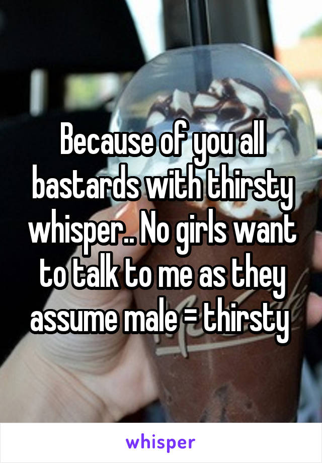 Because of you all bastards with thirsty whisper.. No girls want to talk to me as they assume male = thirsty 