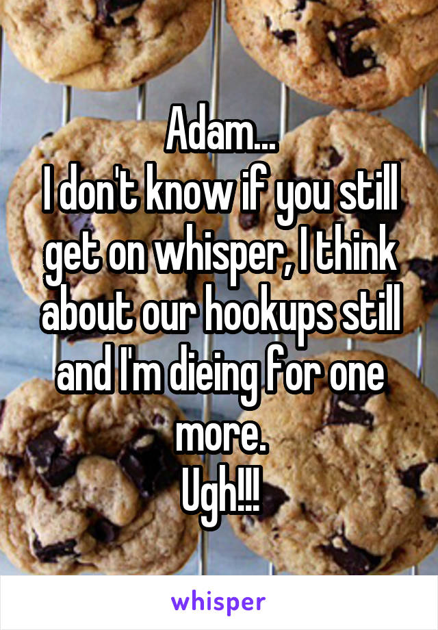 Adam...
I don't know if you still get on whisper, I think about our hookups still and I'm dieing for one more.
Ugh!!!