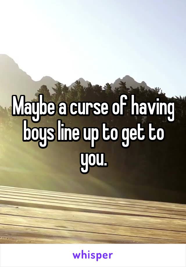 Maybe a curse of having boys line up to get to you.