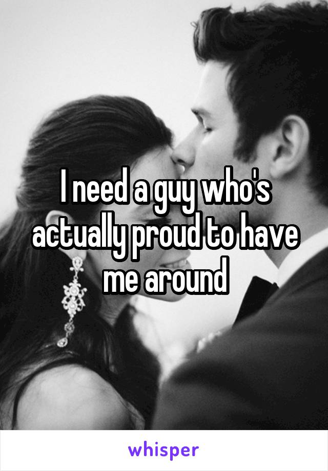 I need a guy who's actually proud to have me around