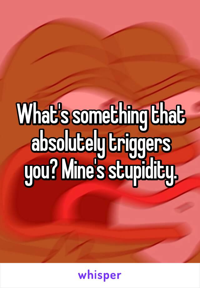 What's something that absolutely triggers you? Mine's stupidity.