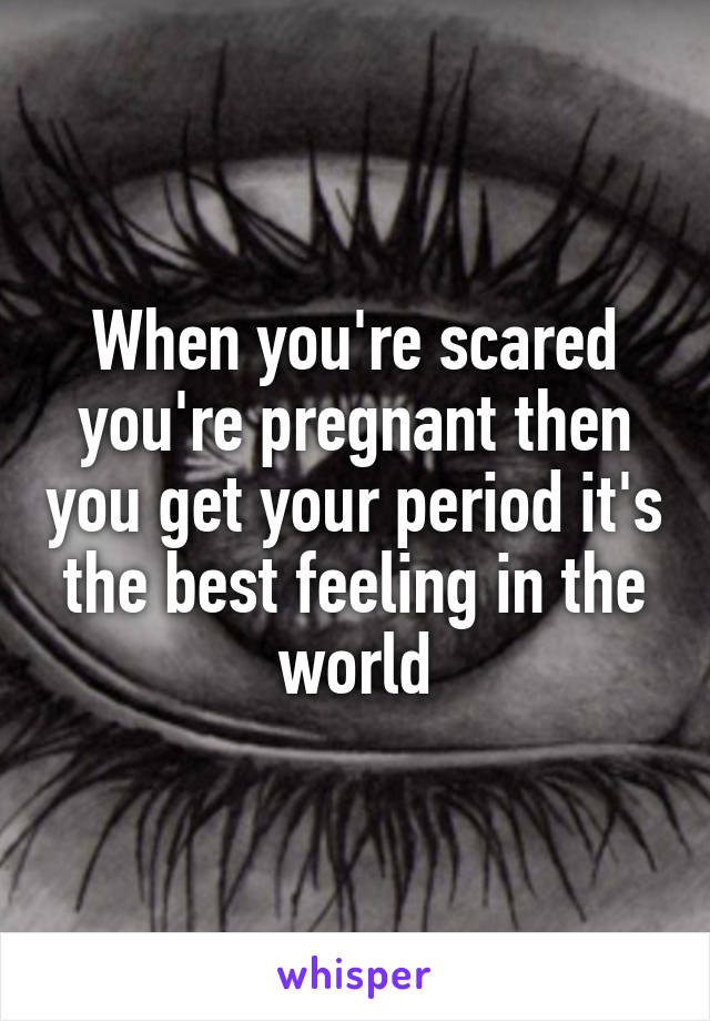 When you're scared you're pregnant then you get your period it's the best feeling in the world