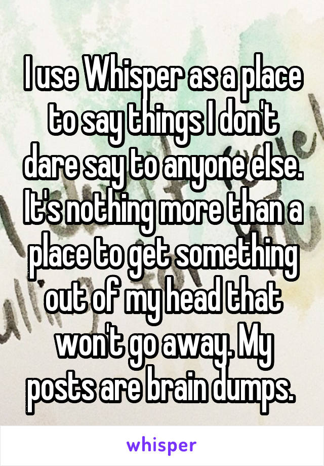  I use Whisper as a place to say things I don't dare say to anyone else. It's nothing more than a place to get something out of my head that won't go away. My posts are brain dumps. 