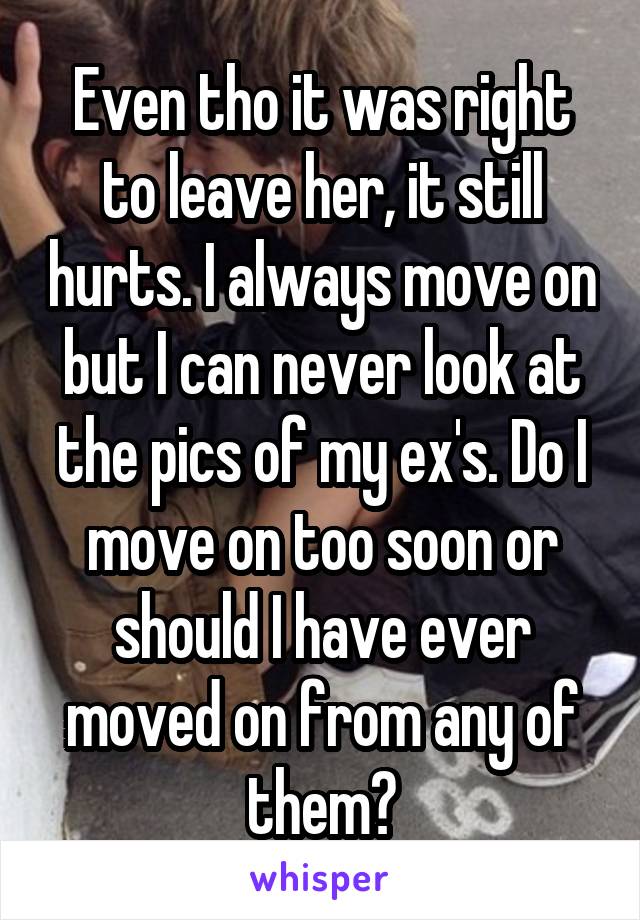 Even tho it was right to leave her, it still hurts. I always move on but I can never look at the pics of my ex's. Do I move on too soon or should I have ever moved on from any of them?